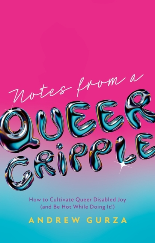 Notes from a Queer Cripple: How to Cultivate Queer Disabled Joy (and Be Hot While Doing It!) by Andrew Gurza